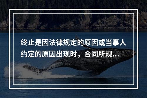 终止是因法律规定的原因或当事人约定的原因出现时，合同所规定的