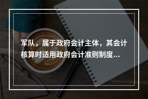 军队，属于政府会计主体，其会计核算时适用政府会计准则制度。（