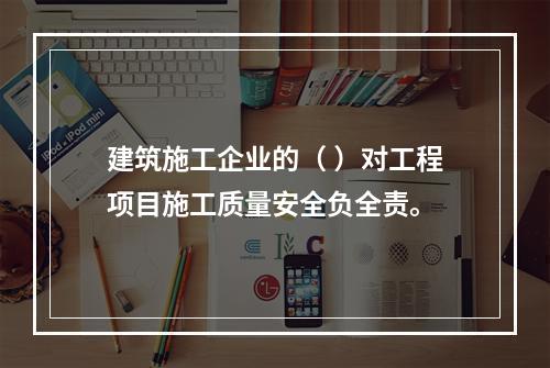 建筑施工企业的（ ）对工程项目施工质量安全负全责。