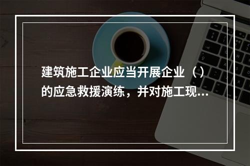 建筑施工企业应当开展企业（ ）的应急救援演练，并对施工现场提