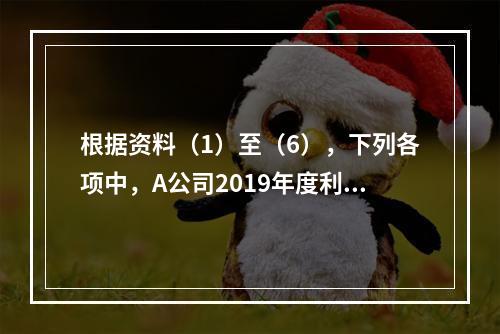 根据资料（1）至（6），下列各项中，A公司2019年度利润表