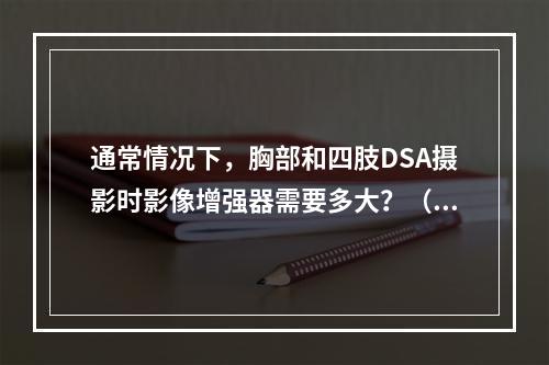 通常情况下，胸部和四肢DSA摄影时影像增强器需要多大？（　　