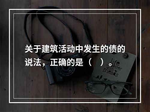 关于建筑活动中发生的债的说法，正确的是（　）。