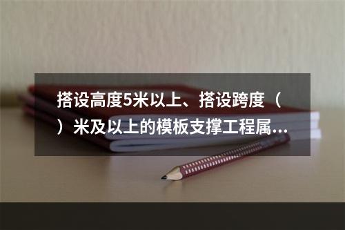 搭设高度5米以上、搭设跨度（ ）米及以上的模板支撑工程属于危