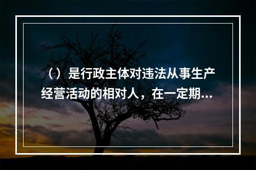 （ ）是行政主体对违法从事生产经营活动的相对人，在一定期限和