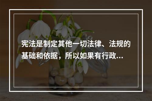 宪法是制定其他一切法律、法规的基础和依据，所以如果有行政法规