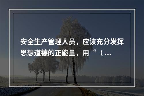 安全生产管理人员，应该充分发挥思想道德的正能量，用“（ ）”