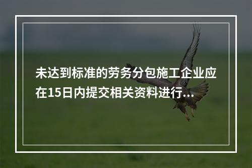 未达到标准的劳务分包施工企业应在15日内提交相关资料进行复审