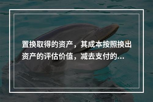 置换取得的资产，其成本按照换出资产的评估价值，减去支付的补价