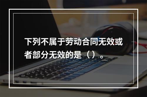 下列不属于劳动合同无效或者部分无效的是（ ）。