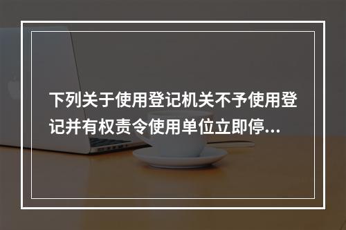 下列关于使用登记机关不予使用登记并有权责令使用单位立即停止使