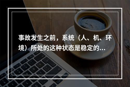 事故发生之前，系统（人、机、环境）所处的这种状态是稳定的。（