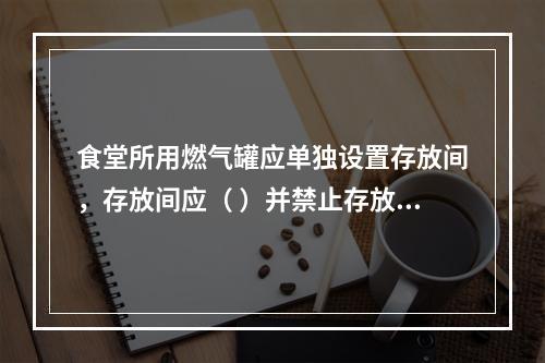 食堂所用燃气罐应单独设置存放间，存放间应（ ）并禁止存放其他