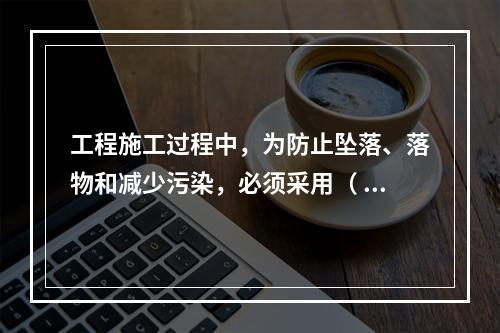 工程施工过程中，为防止坠落、落物和减少污染，必须采用（ ）对