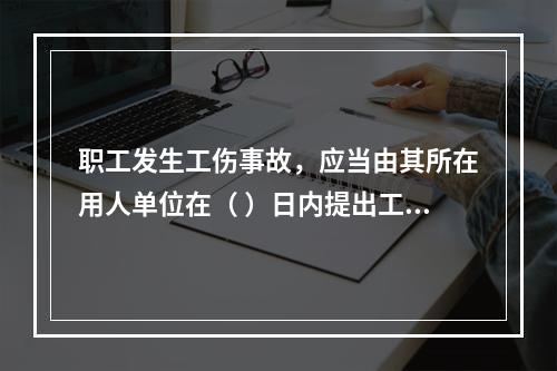 职工发生工伤事故，应当由其所在用人单位在（ ）日内提出工伤认