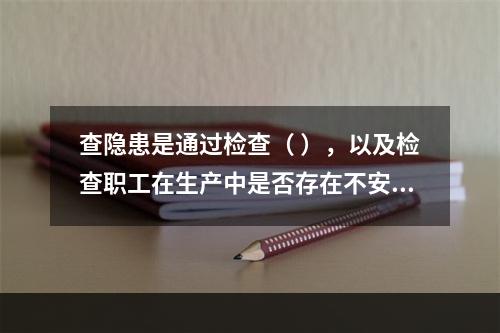 查隐患是通过检查（ ），以及检查职工在生产中是否存在不安全行