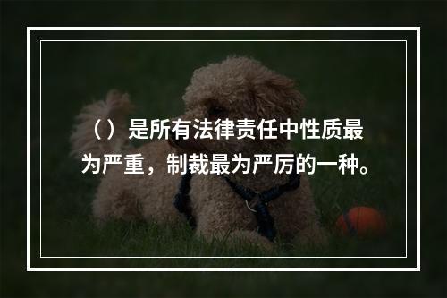 （ ）是所有法律责任中性质最为严重，制裁最为严厉的一种。