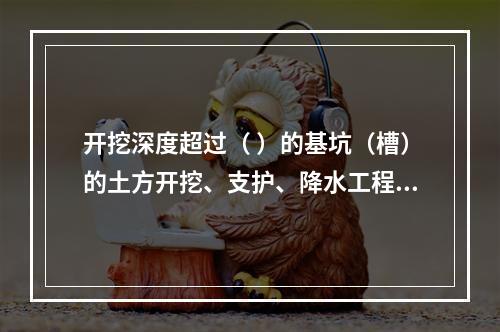 开挖深度超过（ ）的基坑（槽）的土方开挖、支护、降水工程，属