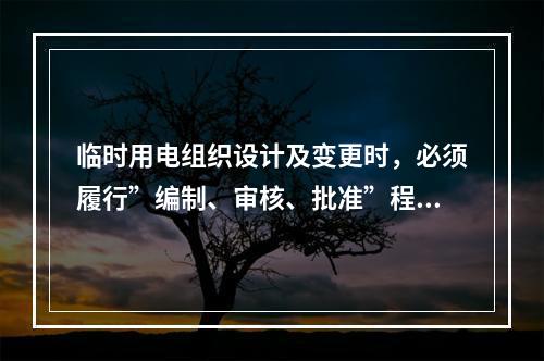 临时用电组织设计及变更时，必须履行”编制、审核、批准”程序，