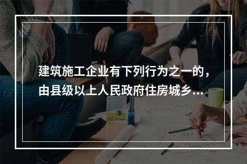 建筑施工企业有下列行为之一的，由县级以上人民政府住房城乡建设