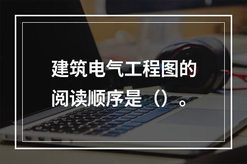 建筑电气工程图的阅读顺序是（）。