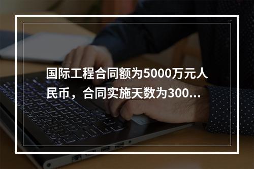 国际工程合同额为5000万元人民币，合同实施天数为300天；