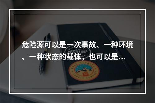 危险源可以是一次事故、一种环境、一种状态的载体，也可以是可能