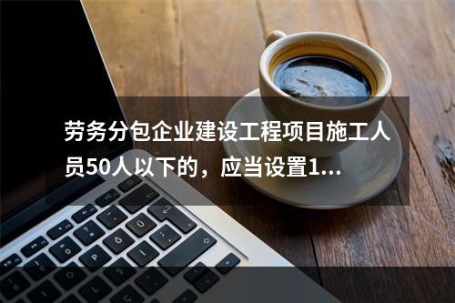 劳务分包企业建设工程项目施工人员50人以下的，应当设置1名专