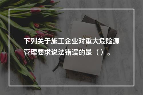 下列关于施工企业对重大危险源管理要求说法错误的是（ ）。