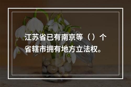 江苏省已有南京等（ ）个省辖市拥有地方立法权。