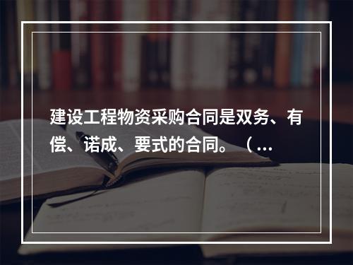 建设工程物资采购合同是双务、有偿、诺成、要式的合同。（ ）