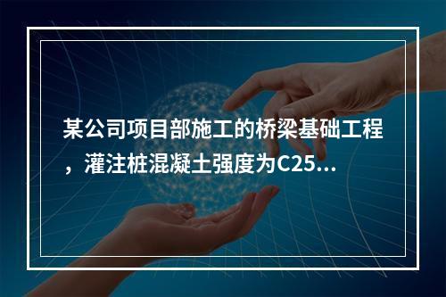 某公司项目部施工的桥梁基础工程，灌注桩混凝土强度为C25，直