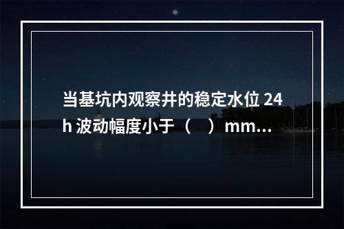 当基坑内观察井的稳定水位 24h 波动幅度小于（　）mm 时