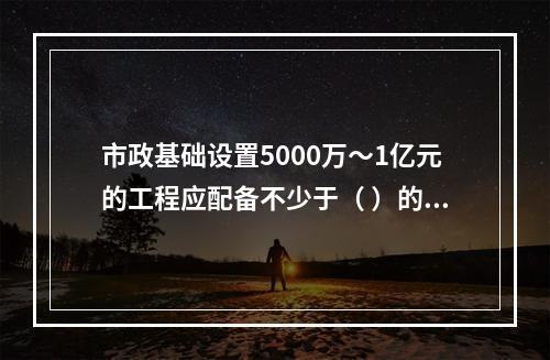 市政基础设置5000万～1亿元的工程应配备不少于（ ）的专职