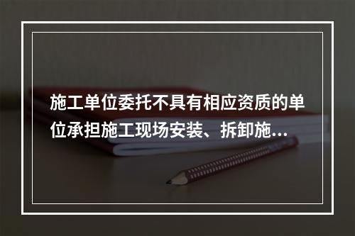 施工单位委托不具有相应资质的单位承担施工现场安装、拆卸施工起