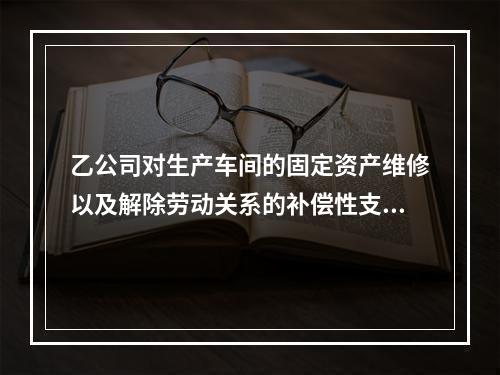 乙公司对生产车间的固定资产维修以及解除劳动关系的补偿性支出，