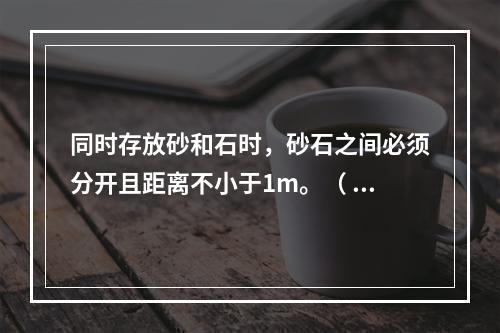 同时存放砂和石时，砂石之间必须分开且距离不小于1m。（ ）