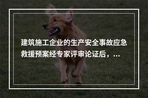 建筑施工企业的生产安全事故应急救援预案经专家评审论证后，应由