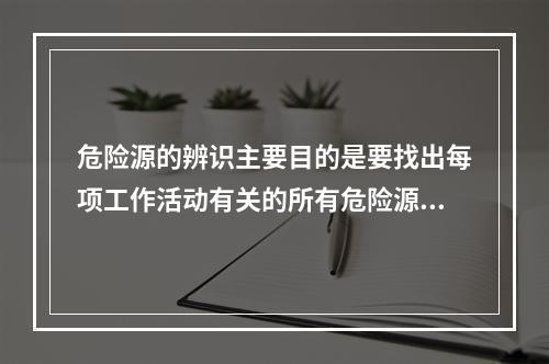 危险源的辨识主要目的是要找出每项工作活动有关的所有危险源，并