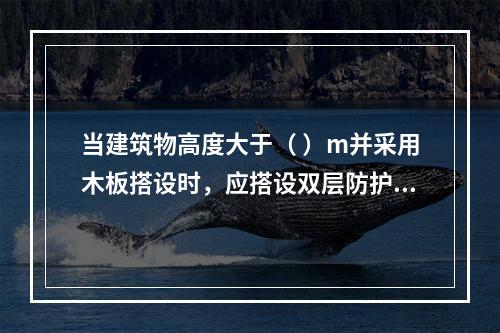 当建筑物高度大于（ ）m并采用木板搭设时，应搭设双层防护棚，