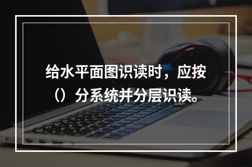 给水平面图识读时，应按（）分系统并分层识读。