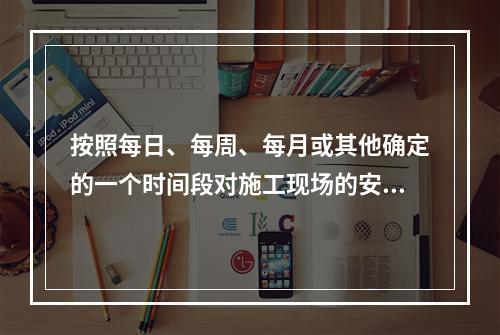 按照每日、每周、每月或其他确定的一个时间段对施工现场的安全生