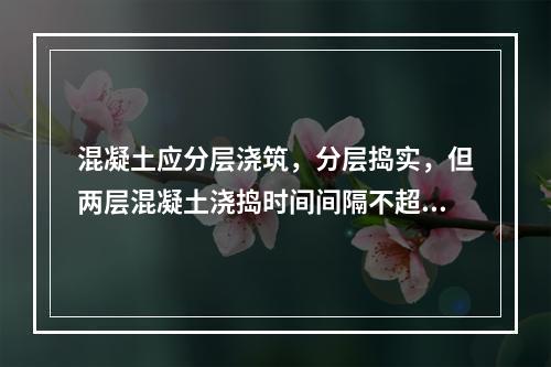 混凝土应分层浇筑，分层捣实，但两层混凝土浇捣时间间隔不超过规