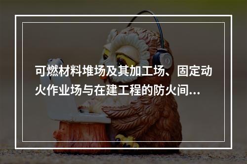 可燃材料堆场及其加工场、固定动火作业场与在建工程的防火间距不