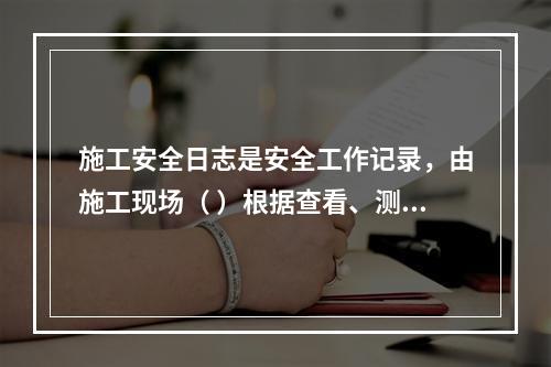 施工安全日志是安全工作记录，由施工现场（ ）根据查看、测量、