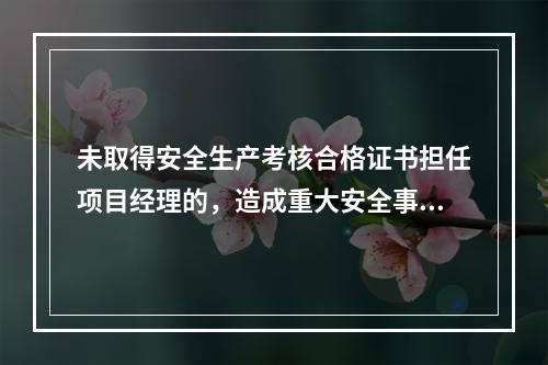 未取得安全生产考核合格证书担任项目经理的，造成重大安全事故的