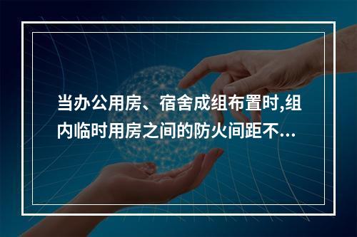 当办公用房、宿舍成组布置时,组内临时用房之间的防火间距不应小