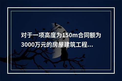 对于一项高度为150m合同额为3000万元的房屋建筑工程，可