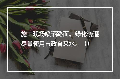 施工现场喷洒路面、绿化浇灌尽量使用市政自来水。（）