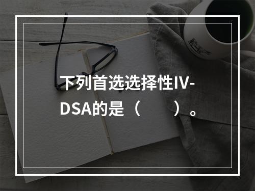 下列首选选择性IV-DSA的是（　　）。